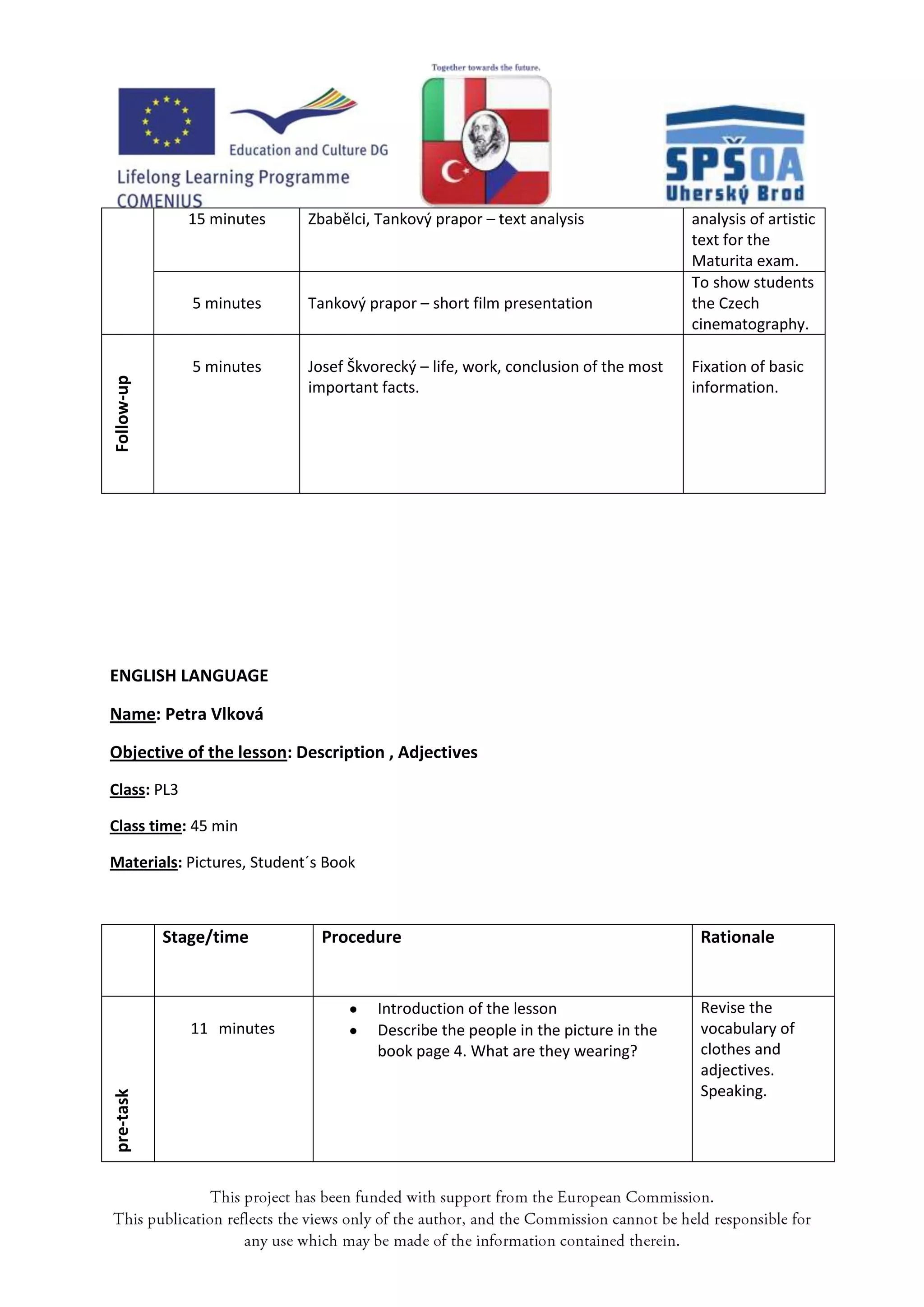 15 minutes    Zbabělci, Tankový prapor – text analysis               analysis of artistic
                                                                                   text for the
                                                                                   Maturita exam.
                                                                                   To show students
               5 minutes    Tankový prapor – short film presentation               the Czech
                                                                                   cinematography.

               5 minutes    Josef Škvorecký – life, work, conclusion of the most   Fixation of basic
Follow-up




                            important facts.                                       information.




ENGLISH LANGUAGE

Name: Petra Vlková

Objective of the lesson: Description , Adjectives
Class: PL3

Class time: 45 min

Materials: Pictures, Student´s Book



            Stage/time        Procedure                                             Rationale


                                      Introduction of the lesson                    Revise the
               11 minutes             Describe the people in the picture in the     vocabulary of
                                      book page 4. What are they wearing?           clothes and
                                                                                    adjectives.
                                                                                    Speaking.
pre-task
 