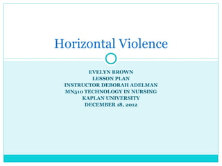 Horizontal Violence
        EVELYN BROWN
         LESSON PLAN
 INSTRUCTOR DEBORAH ADELMAN
 MN510 TECHNOLOGY IN NURSING
      KAPLAN UNIVERSITY
       DECEMBER 18, 2012
 