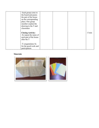-Each group come to
the board and pastes
the part of the house
on the corresponding
place. One group
member explain the
drawing to the T and
classmates
Closing Activity:
-Ss repeat the name of
each part of the house
after the T
-T congratulates Ss
for the good work and
participation.
-5 min
Materials
 