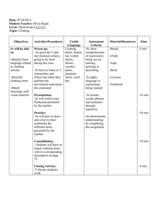 Date: 07/29/2013
Student-Teacher: Silvia Buján
Level: Third Grade (3-2/3-3)
Topic: Clothing
Objectives Activities/Procedures Useful
Language
Assessment
Criteria
Material/Resources Time
Ss will be able
to:
-Identify basic
language related
to clothing
articles
-Describe
clothing items
-Match
meanings with
visual material
Warm up:
- Ss greet the T and
she mentions what is
going to be done
during the class.
-Ss have to listen to T
instructions and
follow her while they
perform the
movements and repeat
the command.
Presentation:
-Ss will watch some
flashcards presented
by the teacher
Practice:
-Ss will have to draw
and color on their
notebooks the
different items
presented by the
teacher.
Consolidation:
- Students will have to
match clothing items
with its corresponding
description on page
55.
Closing Activity:
-T checks students’
work.
Clothing
Items: Jacket,
top, t-shirt,
shorts,
blouse,
sweater,
pants,
jumpsuit,
shoes, scarf,
hat.
-Ss show
comprehension
of expressions
being use by
naming,
pointing or
describing
-Ss apply
language or
expressions
being studied
-Ss imitate
words, phrases
and sentences
through
repetition
-Ss demonstrate
understanding
by completing
the assignment
-Board
-Chalk
-Tape
-Book
-Crayons
-Notebook
-5 min
-10 min
-10 min
-10 min
-5 min
 
