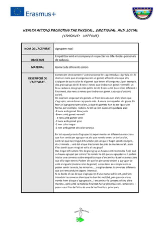 HEALTH ACTIONS PROMOTING THE PHYSICAL, EMOTIONAL AND SOCIAL
(ERASMUS+ HAPPENS)
NOM DE L’ACTIVITAT Agrupem-nos!
OBJECTIUS
Empatitzaramb elscompanysI respectarlesdiferènciespersonals
de cadascú.
MATERIAL Gometsde diferentscolors
DESCRIPCIÓ DE
L’ACTIVITAT.
Comencem directament l’activitatsensefer cap introducció prèvia.Els hi
diem als nens que els enganxarem un gomet al front sense que ells
sàpiguen de quin color és el gomet que tenen ells enganxat.(per exemple,
dos grans grups de 8 i 8 nens i nenes que tindran un gomet vermell i un
blau cadascú,dos grups més petits de 4 i 3 nens amb dos colors diferents i
finalment, dos nens o nenes que tindran un gomet cadascú d’un únic
color).
Un cop hem enganxat els gomets al front de cada nen els hi diem que
s’agrupin,sensedonar cap pauta més. A veure com queden els grups.En
teoria s’agruparan per colors,ja queels gomets han de ser iguals en
forma, per exemple, rodons. Si tot va com suposemquedaria així:
-8 nens amb gomet blau junts
-8nens amb gomet vermell
- 4 nens amb gomet verd
-3 nens amb gomet groc
-1 nen color negre
-1 nen amb gomet de color taronja
En tot aquestprocés d’agrupació,experimentaran diferents sensacions
que han sentit per agrupar-se,els que només tenen un únic color,
sentiran que han tingut dificultatsi potser que s’hagin sentitrebutjats,
discriminats… serà tot el que tractarem després de manera oral… com
t’has sentit quan ningú et volia al seu grup?
Has tingut dificultats? Els degran grup us haveu sentit còmodes ? per què
us haveu agrupat per colors? Jo només he dit que us agrupéssiu..I podem
iniciar una conversa sobreempatitzar que s’encaminarà per les sensacions
que ells vagin tenint.Podem dir que les persones tenden a agrupar-se
amb els iguals (mateix color degomet) sense tenir en compte com es
poden sentir la resta,les minories…..sorgiran temes i converses diferents
que aniremconduintsegons interessi.
Si es donés el cas de que s’agruparen d’una manera diferent, podríem
introduir la conversa dientque ho han fet molt bé, per què nosaltres
només hem ditque s’agrupessin...i encaminar la conversa d’una altra
manera , però amb la mateixa finalitat.Parlar desensacionsi emocions i
posar-seal lloc del’altra és una de les finalitats principals.
 