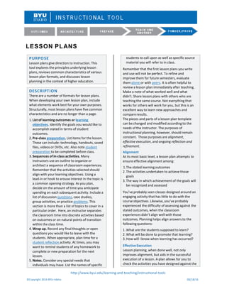 LESSON PLANS
http://www.byui.edu/learning-and-teaching/instructional-tools
©Copyright 2016 BYU–Idaho 08/18/16
students to call upon as well as specific source
material you will refer to in class.
Remember that the first lesson plans you write
and use will not be perfect. To refine and
improve them for future semesters, evaluate
them alone or with peers. It is often helpful to
review a lesson plan immediately after teaching.
Make a note of what worked well and what
didn’t. Share lesson plans with others who are
teaching the same course. Not everything that
works for others will work for you, but this is an
excellent way to learn new approaches and
compareresults.
The pieces and parts of a lesson plan template
can be changed and modified according to the
needs of the instructor. The purposes of
instructional planning, however, should remain
constant. Those purposes are alignment,
effective execution, and ongoing reflection and
refinement.
Alignment
At its most basic level, a lesson plan attempts to
ensure effective alignment among:
1.The stated learning outcomes
2. The activities undertaken to achieve those
goals
3. The way in which achievement of the goals will
be recognized and assessed
You’ve probably seen classes designed around an
engaging activity that has little to do with the
course objectives. Likewise, you’ve probably
experienced the difficulty of assessing against the
stated outcomes, when the classroom
experiences didn’t align well with those
outcomes. Planning helps align answers to the
followingquestions:
1. What are the students supposed to learn?
2. What will be done to promote that learning?
3. How will I know when learning has occurred?
EffectiveExecution
Lesson planning, when done well, not only
improves alignment, but aids in the successful
execution of a lesson. A plan allows for you to
check the activities you have designed against the
PURPOSE
Lesson plans give direction to instruction. This
tool explores the principles underlying lesson
plans, reviews common characteristics of various
lesson plan formats, and discusses lesson
planning in the context of higher education.
DESCRIPTION
There are a number of formats for lesson plans.
When developing your own lesson plan, include
what elements work best for your own purposes.
Structurally, most lesson plans have five common
characteristics and are no longer than a page.
1. List of learning outcomes or learning
objectives. Identify the goals you would like to
accomplish stated in terms of student
outcomes.
2. Pre-class preparation. List items for the lesson.
These can include: technology, handouts, saved
files, videos or DVDs, etc. Also note student
preparation to be completed before class.
3. Sequences of in-class activities. Many
instructors use an outline to organize or
architect a sequence of classroom experiences.
Remember that the activities selected should
align with your learning objectives. Using a
lead-in or hook to arouse interest in the topic is
a common opening strategy. As you plan,
decide on the amount of time you anticipate
spending on each subsequent activity. Include a
list of discussion questions, case studies,
group activities, or practice problems. This
section is more than a list of topics to cover in a
particular order. Here, an instructor separates
the classroom time into discrete activities based
on outcomes or on natural points of transition
within the class time.
4. Wrap up. Record any final thoughts or open
questions you would like to leave with the
students. When appropriate, plan time for a
student reflection activity. At times, you may
want to remind students of any homework to
complete or new preparation for the next
lesson.
5. Notes. Consider any special needs that
individuals may have. List the names of specific
 