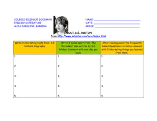 COLEGIO BILINGÜE GOODMAN                                      NAME: _______________________________
ENGLISH LITERATURE                                            DATE: _______________________________
MISS CAROLINA BARRERA                                         GRADE: ______________________________

                                          ABOUT S.E. HINTON
                               From http://www.sehinton.com/misc/index.html

Write 5 interesting facts from S.E.      Write 5 books apart from “The       After reading about the Frequently
        Hinton’s biography               Outsiders” also written by S.E.    Asked Questions to Hinton comment
                                        Hinton. Comment with one idea per   with 5 interesting things you learned
                                                      book.                              from them.
1.                                    1.                                    1.



2.                                    2.                                    2.



3.                                    3.                                    3.



4.                                    4.                                    4.



5.                                    5.                                    5.
 