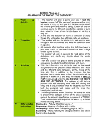 LESSON PLAN No. 3
               RELATING TO THE TIME OF “THE OUTSIDERS”

I.     Warm         Up         The teacher will play a game and say “I feel like
       Activity               having… a ponytail” (for example) someone with a pony
                              tail needs to hurry up and give it to the teacher (in return
                              the teacher gives the person a candy. And so on she will
                              continue asking for different objects like; a piece of gum,
                              glue, scissors, brown shoes, tennis shoes, an earring, a
                              ring, etc.
                            At the end the teacher will have a collection of many
                              things. She will explain that all these make up a collage.
II.    Transition           The teacher will ask the students to look up the word
                              collage in their dictionaries and write the definition down
                              in a post it.
                            All students after finishing writing the definition have to
                              post their post-it on the board around the word collage
                              written by the teacher.
                            The teacher will ask 3 students to read some of the
                              definitions and clarify any doubts about the word’s
                              meaning.
                            Then the teacher will project some pictures of artistic
                              collages so the students get familiarized with them.
III.   Activities           With the information the students read as homework
                              assignment for the previous class related to the 1960’s
                              and the different slang language, clothe, music of the
                              time, etc. And in addition to the previous, the two
                              websites the students were to find, the students will be
                              grouped in teams of 3 and they will create a POWER
                              POINT COLLAGE with the title DIGGING THE 1960'S
                              AND THE OUTSIDERS. The collage should include
                              pictures that will exemplify what was HIP during that
                              time; and it should reflect what the students read from
                              both the assigned web pages and the ones they
                              investigated on their own.
                            The collage should reflect creativity. All teams will have
                              to present their collages in front of the class explaining
                              each of the picture's significance in making it a WHOLE.
                              Their presentations will be part of the Warm up activities
                              on the following lesson.
IV.    Differentiated    Starting Up – Activity “I feel like having…”
       Instruction       Beginning – Meaning of collage with post-its
                         Developing – Power Point Collage Digging the 1960’s
                         Expanding – Using not only the sites provided but also others
                         found by the students.
 