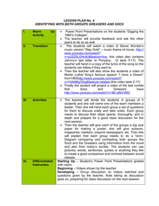 LESSON PLAN No. 4
        IDENTIFYING WITH BOTH GROUPS GREASERS AND SOCS

I.     Warm         Up        Power Point Presentations on the students “Digging the
       Activity               1960’s Collages”
                             The teacher will provide feedback and ask the other
                              peers to do so as well.
II.    Transition              The students will watch a video of Stevie Wonder’s
                              music version “Stay Gold” – music theme of movie. http://
                              www.youtube.com/watch?
                              v=zU2ZSLGHrdU&feature=fvw, this video also contains
                              Johnny’s last letter to Ponyboy. (it lasts 5:17). The
                              teacher will hand in a copy of the lyrics of the song so the
                              students can follow if they want to.
                             Then the teacher will also show the students a video of
                              Martin Luther King’s famous speech “I have a Dream”
                              from1963http://www.youtube.com/watch?
                              v=Y4AItMg70kg&feature=related.(this video lasts 2:17)
                             Finally the student will project a video of the last rumble
                              that        Socs         and          Greasers         have
                              http://www.youtube.com/watch?v=tlE-qtNV3NQ

III.   Activities          The teacher will divide the students in groups of 5
                               students and she will name one of the team members a
                               leader. Then she will hand each group a set of questions
                               for them to discuss orally and take notes. Each group
                               needs to discuss their ideas openly, thoroughly, and in
                               depth and prepare for a good class discussion for the
                               next session.
                           Then the teacher will give each of the groups a big size
                               paper for making a poster, she will give scissors,
                               magazines, markers, crayons newspapers, etc. Then she
                               will explain that each group needs to do a Venn-
                               Diagram comparing and contrasting both groups the
                               Socs and the Greasers using information from the novel
                               and also from today’s society. The students can use
                               pictures, words, sentences, quotes or anything they like
                               to create a good comparison and contrast between social
                               classes.
IV.    Differentiated    Starting Up – Student’s Power Point Presentations graded
       Instruction       with rubric.
                         Beginning – Videos shown by the teacher
                         Developing – Group discussion on videos watched and
                         questions given by the teacher. Note taking as discussion
                         goes on, preparing for class discussion on the next session.
 