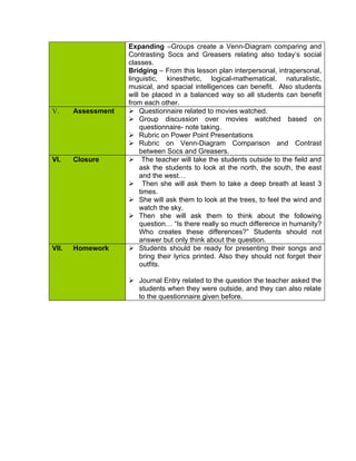 Expanding –Groups create a Venn-Diagram comparing and
                    Contrasting Socs and Greasers relating also today’s social
                    classes.
                    Bridging – From this lesson plan interpersonal, intrapersonal,
                    linguistic, kinesthetic, logical-mathematical, naturalistic,
                    musical, and spacial intelligences can benefit. Also students
                    will be placed in a balanced way so all students can benefit
                    from each other.
V.     Assessment    Questionnaire related to movies watched.
                     Group discussion over movies watched based on
                        questionnaire- note taking.
                     Rubric on Power Point Presentations
                     Rubric on Venn-Diagram Comparison and Contrast
                        between Socs and Greasers.
VI.    Closure       The teacher will take the students outside to the field and
                        ask the students to look at the north, the south, the east
                        and the west…
                     Then she will ask them to take a deep breath at least 3
                        times.
                     She will ask them to look at the trees, to feel the wind and
                        watch the sky.
                     Then she will ask them to think about the following
                        question… “Is there really so much difference in humanity?
                        Who creates these differences?” Students should not
                        answer but only think about the question.
VII.   Homework      Students should be ready for presenting their songs and
                        bring their lyrics printed. Also they should not forget their
                        outfits.

                     Journal Entry related to the question the teacher asked the
                      students when they were outside, and they can also relate
                      to the questionnaire given before.
 