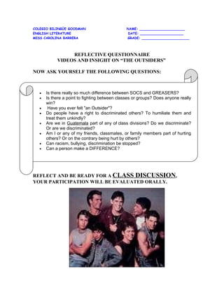 COLEGIO BILINGÜE GOODMAN                       NAME: ______________________
ENGLISH LITERATURE                              DATE: _____________________
MISS CAROLINA BARRERA                          GRADE: _______________________




                REFLECTIVE QUESTIONNAIRE
           VIDEOS AND INSIGHT ON “THE OUTSIDERS”

NOW ASK YOURSELF THE FOLLOWING QUESTIONS:



  •   Is there really so much difference between SOCS and GREASERS?
  •   Is there a point to fighting between classes or groups? Does anyone really
      win?
  •    Have you ever felt "an Outsider"?
  •   Do people have a right to discriminated others? To humiliate them and
      treat them unkindly?
  •   Are we in Guatemala part of any of class divisions? Do we discriminate?
      Or are we discriminated?
  •   Am I or any of my friends, classmates, or family members part of hurting
      others? Or on the contrary being hurt by others?
  •   Can racism, bullying, discrimination be stopped?
  •   Can a person make a DIFFERENCE?




REFLECT AND BE READY FOR A CLASS DISCUSSION,
YOUR PARTICIPATION WILL BE EVALUATED ORALLY.
 