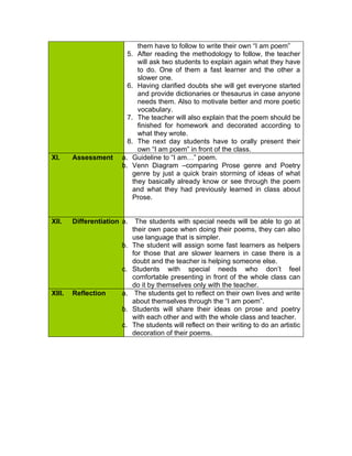 them have to follow to write their own “I am poem”
                          5. After reading the methodology to follow, the teacher
                              will ask two students to explain again what they have
                              to do. One of them a fast learner and the other a
                              slower one.
                          6. Having clarified doubts she will get everyone started
                              and provide dictionaries or thesaurus in case anyone
                              needs them. Also to motivate better and more poetic
                              vocabulary.
                          7. The teacher will also explain that the poem should be
                              finished for homework and decorated according to
                              what they wrote.
                          8. The next day students have to orally present their
                              own “I am poem” in front of the class.
XI.     Assessment      a. Guideline to “I am…” poem.
                        b. Venn Diagram –comparing Prose genre and Poetry
                            genre by just a quick brain storming of ideas of what
                            they basically already know or see through the poem
                            and what they had previously learned in class about
                            Prose.


XII.    Differentiation a.    The students with special needs will be able to go at
                             their own pace when doing their poems, they can also
                             use language that is simpler.
                        b.   The student will assign some fast learners as helpers
                             for those that are slower learners in case there is a
                             doubt and the teacher is helping someone else.
                        c.   Students with special needs who don’t feel
                             comfortable presenting in front of the whole class can
                             do it by themselves only with the teacher.
XIII.   Reflection      a.    The students get to reflect on their own lives and write
                             about themselves through the “I am poem”.
                        b.   Students will share their ideas on prose and poetry
                             with each other and with the whole class and teacher.
                        c.   The students will reflect on their writing to do an artistic
                             decoration of their poems.
 
