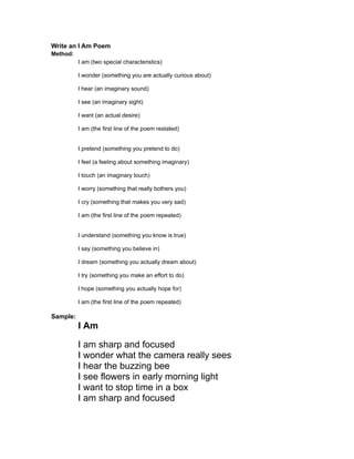 Write an I Am Poem
Method:
          I am (two special characteristics)

          I wonder (something you are actually curious about)

          I hear (an imaginary sound)

          I see (an imaginary sight)

          I want (an actual desire)

          I am (the first line of the poem restated)


          I pretend (something you pretend to do)

          I feel (a feeling about something imaginary)

          I touch (an imaginary touch)

          I worry (something that really bothers you)

          I cry (something that makes you very sad)

          I am (the first line of the poem repeated)


          I understand (something you know is true)

          I say (something you believe in)

          I dream (something you actually dream about)

          I try (something you make an effort to do)

          I hope (something you actually hope for)

          I am (the first line of the poem repeated)

Sample:
          I Am

          I am sharp and focused
          I wonder what the camera really sees
          I hear the buzzing bee
          I see flowers in early morning light
          I want to stop time in a box
          I am sharp and focused
 