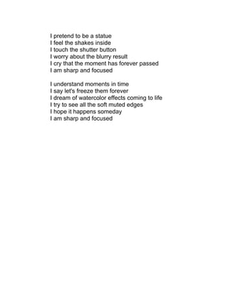 I pretend to be a statue
I feel the shakes inside
I touch the shutter button
I worry about the blurry result
I cry that the moment has forever passed
I am sharp and focused

I understand moments in time
I say let's freeze them forever
I dream of watercolor effects coming to life
I try to see all the soft muted edges
I hope it happens someday
I am sharp and focused
 