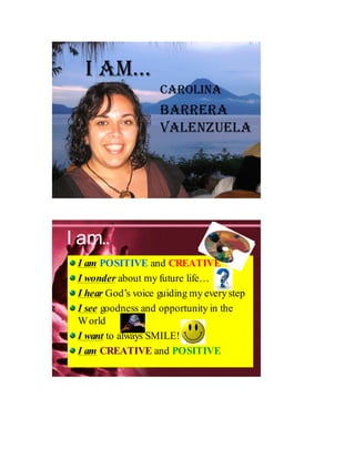 I AM…
                    CArolInA
                    BArrerA
                    VAlenzuelA




I am..
 I am POSITIVE and CREATIVE
 I wonder about my future life…
 I hear God’s voice guiding my every step
 I see goodness and opportunity in the
 W orld
 I want to always SMILE!
 I am CREATIVE and POSITIVE
 