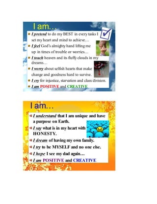 I am…
I pretend to do my BEST in every tasks I
set my heart and mind to achieve…
I feel God’s almighty hand lifting me
up in times of trouble or worries…
I touch heaven and its fluffy clouds in my
dreams…
I worry about selfish hearts that make
change and goodness hard to survive.
I cry for injustice, starvation and class division.
I am POSITIVE and CREATIVE




I am…
I understand that I am unique and have
a purpose on Earth.
I say what is in my heart with
HONESTY.
I dream of having my own family.
I try to be MYSELF and no one else.
I hope I see my dad again…
I am POSITIVE and CREATIVE
 