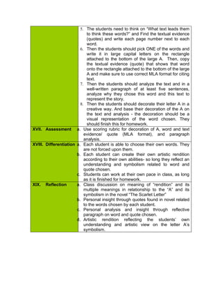 5. The students need to think on “What text leads them
                             to think these words?” and Find the textual evidence
                             (quotes) and write each page number next to each
                             word.
                         6. Then the students should pick ONE of the words and
                             write it in large capital letters on the rectangle
                             attached to the bottom of the large A. Then, copy
                             the textual evidence (quote) that shows that word
                             onto the rectangle attached to the bottom of the large
                             A and make sure to use correct MLA format for citing
                             text.
                         7. Then the students should analyze the text and in a
                             well-written paragraph of at least five sentences,
                             analyze why they chose this word and this text to
                             represent the story.
                         8. Then the students should decorate their letter A in a
                             creative way. And base their decoration of the A on
                             the text and analysis - the decoration should be a
                             visual representation of the word chosen. They
                             should finish this for homework.
XVII. Assessment a. Use scoring rubric for decoration of A, word and text
                           evidence/ quote (MLA format), and paragraph
                           analysis.
XVIII. Differentiation a. Each student is able to choose their own words. They
                           are not forced upon them.
                       b. Each student can create their own artistic rendition
                           according to their own abilities- so long they reflect an
                           understanding and symbolism related to word and
                           quote chosen.
                       c. Students can work at their own pace in class, as long
                           as it is finished for homework.
XIX. Reflection        a. Class discussion on meaning of “rendition” and its
                           multiple meanings in relationship to the “A” and its
                           symbolism in the novel “The Scarlet Letter”
                       b. Personal insight through quotes found in novel related
                           to the words chosen by each student.
                       c. Personal analysis and insight through reflective
                           paragraph on word and quote chosen.
                       d. Artistic rendition reflecting the students’ own
                           understanding and artistic view on the letter A’s
                           symbolism.
 