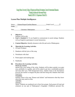 Lesson Plan Multiple Intelligences


Intern:       Zulema Roque/Carolina Barrera                   Grade Level:          7th
Grade

Title:             Literature: Shakespeare                    Date:


I.        Objectives
          Students will be able
       1. Goal 1, Standard 1: To use English to communicate in social settings: Students
          will use English to participate in social interactions

       2. Content Objective: Identify elements in the life and work of Shakespeare.

II.       Materials for Learning Activities
       1. CD and CD player

       2. Handouts with the lyrics of the song

       3. Worksheets with chart

       4. Poster papers and masking tape.

       5. Notebooks

III.      Procedures for Learning Activities
          Warm up Activity
          Mental trip to the setting of the writer. Students will be taken outside to an open
          area, preferably to a garden, and will be asked to get into a comfortable position
          and close their eyes. With background music, students listen to the descriptions
          given by the teacher to imagine the place and time being told. Students share their
          experience.
          Transition
          Students listen to the song “Romeo and Juliette” and brainstorm what they know
          about that story and its writer.
          Activities
          Activity 1
          Jigsaw. Students are numbered out to form four groups. Each group will read and
          comment on one part of Shakespeare’s biography: Childhood, personal life,
 