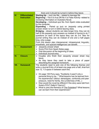 there and it should be turned in before they leave.
IV.    Differentiated   Starting Up – Just Like Me – related to teenage life
       Instruction      Beginning – Yes It is true OR No it is False Activity- related to
                        reviewing information on Outsiders Novel.
                        Developing – Individual quiz No. from Spark notes evaluated
                        by the computer.
                        Expanding – Paired up quiz on Jeopardy using printed
                        answer sheet- to turn in before leaving class.
                        Bridging – slower students can take longer time, they can do
                        half of the jeopardy quiz answers so instead of having to do 7
                        questions on each of the topics they can do 3-4. Also for
                        journal writing they can do instead of one and a half pages
                        long, only a page.
                        From this lesson plan interpersonal, intrapersonal, linguistic,
                        kinesthetic, and spacial intelligences can benefit.
V.     Assessment        Jeopardy answer sheet
                         Score Print from Spark Notes page.
                         Oral discussion at the beginning of class.
                         Individual Journal entry.
VI.    Closure           Couples who finish their Jeopardy answer sheet may
                            leave.
                         As they leave they need to take a piece of paper
                            describing the assigned homework.
VII.   Homework         The students need to pick one of the following themes and
                        write a Journal Entry of at least one page and a half, Arial font
                        size 12, 1.5 space in between each line.

                         On page 155 Pony says, "Suddenly it wasn't only a
                          personal thing to me..." What lessons has he learned from
                          his experiences? (About: stereotypes, conformity and peer
                          pressure, need for family, the (un)fairness of life...)
                         How would the novel be different if the story were told from
                          Soda's POV? Dally's? Darry's?
                         What is (are) the theme(s) of The Outsiders? What lessons
                          can we learn from their experiences?
 