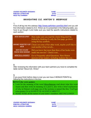 COLEGIO BILINGÜE GOODMAN                          NAME: ______________________
ENGLISH LITERATURE                                 DATE: _____________________
MISS PILI BARRERA                                 GRADE: _______________________


             NAVIGATING S.E. HINTON ’ S WEBPAGE

1.
First of all log into this address http://www.sehinton.com/bio.html and you will
find information related to S.E. Hinton as it is presented in the following table, you
have to go though it and make sure you read the specific instructions related to
each section:

  HER BIOGRAPHY         Here make sure you read the whole thing don't be
                        tricked by thinking it's only the first page, go down
                        using the key symbols.
BOOKS WRITTEN BY Check out some of her other work, maybe you'll like to
      HER        read another of her novels...
  MOVIES MADE   Did you know that more than three of her books were
 FROM HER BOOKS made into movies? Check it out...
 MISCELLANEOUS          Go to Frequently asked Questions. Here Hinton
                        answers to her readers, including students like you...


2.
After reviewing the information with your team partners you have to complete the
table named “About S.E. Hinton”


3.
If you guys finish before class is over you can have 3 BONUS POINTS by
following the instructions in the box:
BONUS (for extra points)
 Look for the meaning of the word Miscellaneous read about what this word
  means and then write its meaning on a post-it, also write a brief explanation
  of why in Hinton's web page one of the sections is named like this. You'll get
  extra points if it is HAND IT IN AS EXIT-CARD!!!!!!
 MAKE SURE all the names of your team’s members ARE INCLUDED!



COLEGIO BILINGÜE GOODMAN                          NAME: ______________________
ENGLISH LITERATURE                                 DATE: _____________________
MISS CAROLINA BARRERA                             GRADE: _______________________
 