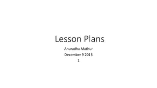 Lesson Plans
Anuradha Mathur
December 9 2016
1
 
