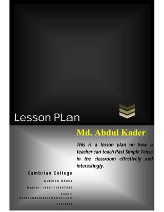 Lesson PLan
C a m b r i a n C o l l e g e
G u l s h a n , D h a k a
M o b i l e : + 8 8 0 1 7 1 5 4 4 7 4 3 0
E m a i l :
h a s 8 3 a b d u l k a d e r @ g m a i l . c o m
5 / 8 / 2 0 1 4
Md. Abdul Kader
This is a lesson plan on how a
teacher can teach Past Simple Tense
in the classroom effectively and
interestingly.
 