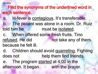 Review
Find the synonyms of the underlined word in
each sentence.
a. H-fever is contagious. It’s transferable.
b. The patient was alone in a room. Dr. Ruiz
told him he must be isolated.
c. When offered some fresh fruits. Tino
refused. He did not take any of them
because he felt ill.
d. Children should avoid quarreling. Fighting
does not help them find friends.
e. The program started at 4:00 in the
afternoon. It began with the prayer.
 