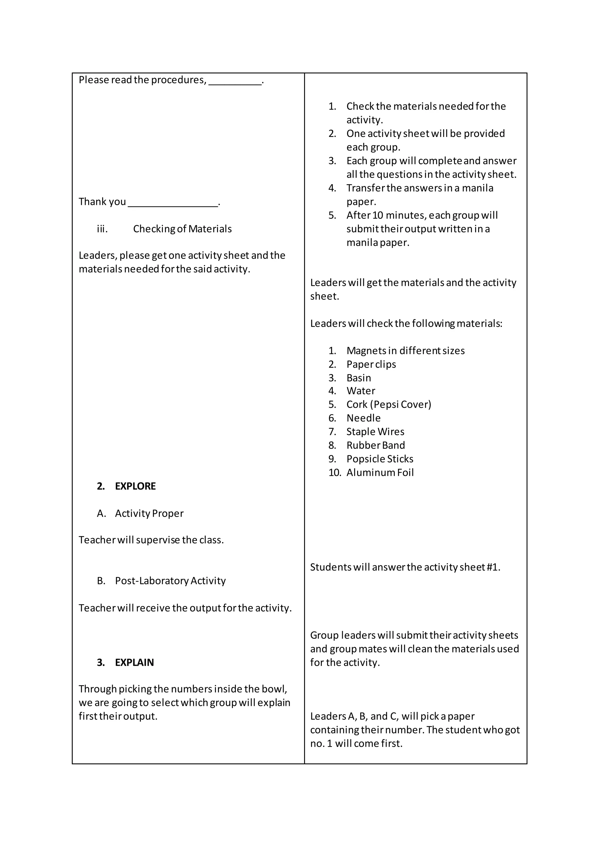 Please readthe procedures,__________.
Thank you_________________.
iii. Checkingof Materials
Leaders,please getone activitysheet andthe
materialsneededforthe saidactivity.
2. EXPLORE
A. ActivityProper
Teacherwill supervise the class.
B. Post-LaboratoryActivity
Teacherwill receive the outputforthe activity.
3. EXPLAIN
Throughpickingthe numbers inside the bowl,
we are goingto selectwhichgroupwill explain
firsttheiroutput.
1. Checkthe materialsneededforthe
activity.
2. One activitysheetwill be provided
each group.
3. Each group will completeand answer
all the questionsinthe activitysheet.
4. Transferthe answersina manila
paper.
5. After10 minutes,eachgroupwill
submittheiroutput writtenina
manilapaper.
Leaderswill getthe materialsand the activity
sheet.
Leaderswill checkthe followingmaterials:
1. Magnetsin differentsizes
2. Paperclips
3. Basin
4. Water
5. Cork (Pepsi Cover)
6. Needle
7. Staple Wires
8. RubberBand
9. Popsicle Sticks
10. AluminumFoil
Studentswill answerthe activitysheet#1.
Group leaderswill submittheiractivitysheets
and groupmates will cleanthe materialsused
for the activity.
LeadersA,B, and C, will pickapaper
containingtheirnumber.The studentwhogot
no.1 will come first.
 