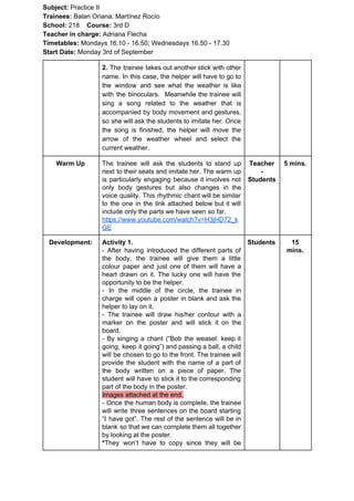 Subject: ​​Practice II
Trainees:​​ Balari Oriana, Martínez Rocío
School: ​​218 ​Course: ​​3rd D
Teacher in charge: ​​Adriana Flecha
Timetables: ​​Mondays 16.10 - 16.50; Wednesdays 16.50 - 17.30
Start Date:​​ Monday 3rd of September
2. The trainee takes out another stick with other
name. In this case, the helper will have to go to
the window and see what the weather is like
with the binoculars. Meanwhile the trainee will
sing a song related to the weather that is
accompanied by body movement and gestures,
so she will ask the students to imitate her. Once
the song is finished, the helper will move the
arrow of the weather wheel and select the
current weather.
Warm Up The trainee will ask the students to stand up
next to their seats and imitate her. The warm up
is particularly engaging because it involves not
only body gestures but also changes in the
voice quality. This rhythmic chant will be similar
to the one in the link attached below but it will
include only the parts we have seen so far.
https://www.youtube.com/watch?v=H3jHD72_k
GE
Teacher
-
Students
5 mins.
Development: Activity 1.
- ​​After having introduced the different parts of
the body, the trainee will give them a little
colour paper and just one of them will have a
heart drawn on it. The lucky one will have the
opportunity to be the helper.
- In the middle of the circle, the trainee in
charge will open a poster in blank and ask the
helper to lay on it.
- The trainee will draw his/her contour with a
marker on the poster and will stick it on the
board.
- By singing a chant (“Bob the weasel: keep it
going, keep it going”) and passing a ball, a child
will be chosen to go to the front. The trainee will
provide the student with the name of a part of
the body written on a piece of paper. The
student will have to stick it to the corresponding
part of the body in the poster.
Images attached at the end.
- Once the human body is complete, the trainee
will write three sentences on the board starting
“I have got”. The rest of the sentence will be in
blank so that we can complete them all together
by looking at the poster.
*​​They won’t have to copy since they will be
Students 15
mins.
 