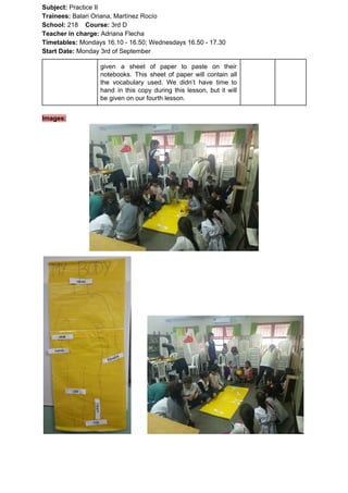 Subject: ​​Practice II
Trainees:​​ Balari Oriana, Martínez Rocío
School: ​​218 ​Course: ​​3rd D
Teacher in charge: ​​Adriana Flecha
Timetables: ​​Mondays 16.10 - 16.50; Wednesdays 16.50 - 17.30
Start Date:​​ Monday 3rd of September
given a sheet of paper to paste on their
notebooks. This sheet of paper will contain all
the vocabulary used. We didn’t have time to
hand in this copy during this lesson, but it will
be given on our fourth lesson.
Images:
 