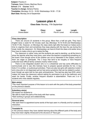 Subject: ​​Practice II
Trainees:​​ Balari Oriana, Martínez Rocío
School: ​​218 ​Course: ​​3rd D
Teacher in charge: ​​Adriana Flecha
Timetables: ​​Mondays 16.10 - 16.50; Wednesdays 16.50 - 17.30
Start Date:​​ Monday 3rd of September
Lesson plan 4:
Class Date:​​ Monday, 17th September
Name:
Oriana Balari
Class:
3rd D
Level:
Pre-A1 Level
Length:
40 minutes
Class description:
​​There are around 23 students in this group. More than a half are girls. They have
English twice a week for 40 minutes each day (Mondays 16.10-16.50 and Wednesdays
16.50-17.30). However, on Mondays the class starts right after the break so it takes some
time to organize them and sometimes they keep playing with the toys the use during the
break inside the classroom. On Wednesdays we have to finish the class a bit earlier since
they have to make a line to go to salute the flag.
The classroom is rather noisy and the students are used to standing up all the time to
show the teacher what they have done, even when the teacher is explaining something on
the board. Even though some of the children are not so interested in the subject, most of
them are eager to participate. The 3 boys that tend to be naughty or have frequent
outbursts have difficult family contexts (mainly violent ones).
There is one integrated student who is in a wheelchair and has some difficulties to
communicate and to see (the trainees have to prepare special activities for her, in big
fonts if it is written, or audiovisual activities). There are also two girls with selective mutism
and a boy who is not diagnosed yet but has some symptoms that can be related to autism,
even though we were told he has early schizophrenia. This last boy also has OCD, which
makes him leave the classroom without asking for permission to go to the bathroom and
wash his hands. Finally, another frequent situation is absenteeism. There are 3 or 4
students who miss classes regularly.
Main aim(s):
*​​The most important purpose of this lesson is to work with the parts of the body presented
on the previous classes.
Subsidiary aim(s):
We expect our students to:
*​​Be able to match the parts of the body with their names.
*​​Start working in groups and collaboratively.
Personal aims:
*​​We want them to apprehend some words of the topic seen in a friendly and fun context of
interaction.
Timetable fit:
In the previous lesson they have started learning about the different parts of the body and
they have been slightly introduced to the structure of “Have got”.
 