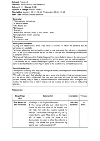 Subject: ​​Practice II
Trainees:​​ Balari Oriana, Martínez Rocío
School: ​​218 ​Course: ​​3rd D
Teacher in charge: ​​Adriana Flecha
Timetables: ​​Mondays 16.10 - 16.50; Wednesdays 16.50 - 17.30
Start Date:​​ Monday 3rd of September
Materials:
* Thermometer for feelings.
* A weather wheel.
* The ‘Name Jar’.
* Binoculars.
* Rainstick.
* Flashcards for instructions. (Count, Write, Listen)
* Loudspeakers. (Clean up song)
* Dominoes.
* A correction seal.
Anticipated problems:
*​​During our observations, there was never a situation in which the students had to
participate on a debate.
*​​Not even when the teacher had to explain a new topic were they all paying attention to
her; i.e. we don’t know whether we will be able to discuss with them being the classroom
in complete silence.
*​​It is typical that during the English lessons 2 or more students (always the same ones)
start arguing and they may even end up fighting, so this lesson may not be the exception.
*​​The children are not used to checking all together in the board, so they may stand up and
come to the front to show what they’ve done to the teacher or to point at the answers.
Possible solutions:
*​​If they don’t come up with any idea during the debate, we will provide some examples to
lead them to some line of thought.
*​​We will try to catch their attention by using some chants which they have never heard,
and we will do this in a high pitch. We may also use a rain stick and tell them that when
the rain finishes, they all need to be sat in their chairs and in silence. Also, as regards this
matter, the trainee who is not in charge will be focused on those who are not paying
attention.
Procedures:
Stage/Stage
aim
Description Interaction Timing
‘The Name Jar’
and Routines
We will go to the English classroom.
1. ​​The trainee will take out 1 stick from the
Name Jar with the name of the student that
will help her with the routine related to
feelings. The trainee in charge will sing a song
related to this topic. After doing so, the helper
will be asked to move the arrow of the
thermometer in order to show how she/he is
feeling. The trainee will guide the student by
asking “Are you feeling (angry)?”.
Teacher -
Students
10
mins.
 