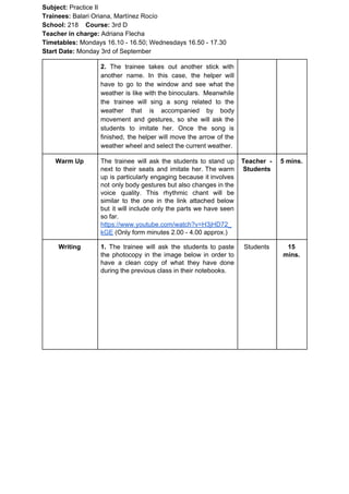 Subject: ​​Practice II
Trainees:​​ Balari Oriana, Martínez Rocío
School: ​​218 ​Course: ​​3rd D
Teacher in charge: ​​Adriana Flecha
Timetables: ​​Mondays 16.10 - 16.50; Wednesdays 16.50 - 17.30
Start Date:​​ Monday 3rd of September
2. ​​The trainee takes out another stick with
another name. In this case, the helper will
have to go to the window and see what the
weather is like with the binoculars. Meanwhile
the trainee will sing a song related to the
weather that is accompanied by body
movement and gestures, so she will ask the
students to imitate her. Once the song is
finished, the helper will move the arrow of the
weather wheel and select the current weather.
Warm Up The trainee will ask the students to stand up
next to their seats and imitate her. The warm
up is particularly engaging because it involves
not only body gestures but also changes in the
voice quality. This rhythmic chant will be
similar to the one in the link attached below
but it will include only the parts we have seen
so far.
https://www.youtube.com/watch?v=H3jHD72_
kGE​ (Only form minutes 2.00 - 4.00 approx.)
Teacher -
Students
5 mins.
Writing 1. ​​The trainee will ask the students to paste
the photocopy in the image below in order to
have a clean copy of what they have done
during the previous class in their notebooks.
Students 15
mins.
 
