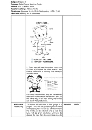 Subject: ​​Practice II
Trainees:​​ Balari Oriana, Martínez Rocío
School: ​​218 ​Course: ​​3rd D
Teacher in charge: ​​Adriana Flecha
Timetables: ​​Mondays 16.10 - 16.50; Wednesdays 16.50 - 17.30
Start Date:​​ Monday 3rd of September
2. Then, she will hand in another photocopy
for them to complete the blank spaces. Any
kind of information is missing. The activity is
attached below.
Once they have finished, they will be asked to
leave their notebooks on the teacher’s desk so
that while they do the next activity the trainee
can check their productions.
Practice of
vocabulary
The trainee will ask them to form groups of 4
people. Then, she will give each group a set of
dominoes to play. She will put a first domino in
the middle and the student who is next (the
turns will be given clockwise) will have to
choose the next from the dominoes given to
Students 7 mins.
 
