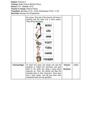 Subject: ​​Practice II
Trainees:​​ Balari Oriana, Martínez Rocío
School: ​​218 ​Course: ​​3rd D
Teacher in charge: ​​Adriana Flecha
Timetables: ​​Mondays 16.10 - 16.50; Wednesdays 16.50 - 17.30
Start Date:​​ Monday 3rd of September
the group. One part of the domino will have a
drawing and the other one a word written.
They will be like these:
Closing Stage To finish this class, the trainee will ask the
students to collect the dominoes and give
them to her while she sings a song about
cleaning up. Then, the trainee will take the
students back to their classroom. Once they
are in their desks, she will give them their
notebooks back and say goodbye.
Teacher
-
Students
3 min.
 