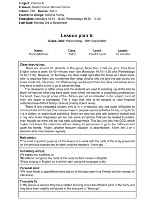 Subject: ​​Practice II
Trainees:​​ Balari Oriana, Martínez Rocío
School: ​​218 ​Course: ​​3rd D
Teacher in charge: ​​Adriana Flecha
Timetables: ​​Mondays 16.10 - 16.50; Wednesdays 16.50 - 17.30
Start Date:​​ Monday 3rd of September
Lesson plan 5:
Class Date:​​ Wednesday, 19th September
Name:
Rocío Martínez
Class:
3rd D
Level:
Pre-A1 Level
Length:
40 minutes
Class description:
​​There are around 23 students in this group. More than a half are girls. They have
English twice a week for 40 minutes each day (Mondays 16.10-16.50 and Wednesdays
16.50-17.30). However, on Mondays the class starts right after the break so it takes some
time to organize them and sometimes they keep playing with the toys the use during the
break inside the classroom. On Wednesdays we have to finish the class a bit earlier since
they have to make a line to go to salute the flag.
The classroom is rather noisy and the students are used to standing up all the time to
show the teacher what they have done, even when the teacher is explaining something on
the board. Even though some of the children are not so interested in the subject, most of
them are eager to participate. The 3 boys that tend to be naughty or have frequent
outbursts have difficult family contexts (mainly violent ones).
There is one integrated student who is in a wheelchair and has some difficulties to
communicate and to see (the trainees have to prepare special activities for her, in big fonts
if it is written, or audiovisual activities). There are also two girls with selective mutism and
a boy who is not diagnosed yet but has some symptoms that can be related to autism,
even though we were told he has early schizophrenia. This last boy also has OCD, which
makes him leave the classroom without asking for permission to go to the bathroom and
wash his hands. Finally, another frequent situation is absenteeism. There are 3 or 4
students who miss classes regularly.
Main aim(s):
*​​The most important purpose of this lesson is to work with the parts of the body presented
on the previous classes and to start using the structure ‘I have got…’.
Subsidiary aim(s):
We expect our students to:
*​​Be able to recognize the parts of the body by their names in English.
*​​Enjoy singing in English so that they start using the language orally.
Personal aims:
*​​We want them to apprehend some words of the topic seen in a friendly and fun context of
interaction.
Timetable fit:
In the previous lessons they have started learning about the different parts of the body and
they have been slightly introduced to the structure of “Have got”.
 