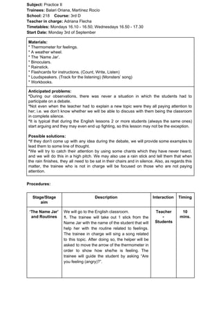 Subject: ​​Practice II
Trainees:​​ Balari Oriana, Martínez Rocío
School: ​​218 ​Course: ​​3rd D
Teacher in charge: ​​Adriana Flecha
Timetables: ​​Mondays 16.10 - 16.50; Wednesdays 16.50 - 17.30
Start Date:​​ Monday 3rd of September
Materials:
* Thermometer for feelings.
* A weather wheel.
* The ‘Name Jar’.
* Binoculars.
* Rainstick.
* Flashcards for instructions. (Count, Write, Listen)
* Loudspeakers. (Track for the listening) (Monsters’ song)
* Workbooks.
Anticipated problems:
*​​During our observations, there was never a situation in which the students had to
participate on a debate.
*​​Not even when the teacher had to explain a new topic were they all paying attention to
her; i.e. we don’t know whether we will be able to discuss with them being the classroom
in complete silence.
*​​It is typical that during the English lessons 2 or more students (always the same ones)
start arguing and they may even end up fighting, so this lesson may not be the exception.
Possible solutions:
*​​If they don’t come up with any idea during the debate, we will provide some examples to
lead them to some line of thought.
*​​We will try to catch their attention by using some chants which they have never heard,
and we will do this in a high pitch. We may also use a rain stick and tell them that when
the rain finishes, they all need to be sat in their chairs and in silence. Also, as regards this
matter, the trainee who is not in charge will be focused on those who are not paying
attention.
Procedures:
Stage/Stage
aim
Description Interaction Timing
‘The Name Jar’
and Routines
We will go to the English classroom.
1. ​​The trainee will take out 1 stick from the
Name Jar with the name of the student that will
help her with the routine related to feelings.
The trainee in charge will sing a song related
to this topic. After doing so, the helper will be
asked to move the arrow of the thermometer in
order to show how she/he is feeling. The
trainee will guide the student by asking “Are
you feeling (angry)?”.
Teacher
-
Students
10
mins.
 