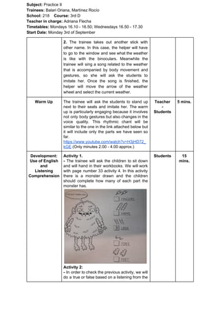 Subject: ​​Practice II
Trainees:​​ Balari Oriana, Martínez Rocío
School: ​​218 ​Course: ​​3rd D
Teacher in charge: ​​Adriana Flecha
Timetables: ​​Mondays 16.10 - 16.50; Wednesdays 16.50 - 17.30
Start Date:​​ Monday 3rd of September
2. The trainee takes out another stick with
other name. In this case, the helper will have
to go to the window and see what the weather
is like with the binoculars. Meanwhile the
trainee will sing a song related to the weather
that is accompanied by body movement and
gestures, so she will ask the students to
imitate her. Once the song is finished, the
helper will move the arrow of the weather
wheel and select the current weather.
Warm Up The trainee will ask the students to stand up
next to their seats and imitate her. The warm
up is particularly engaging because it involves
not only body gestures but also changes in the
voice quality. This rhythmic chant will be
similar to the one in the link attached below but
it will include only the parts we have seen so
far.
https://www.youtube.com/watch?v=H3jHD72_
kGE​ (Only minutes 2.00 - 4.00 approx.)
Teacher
-
Students
5 mins.
Development:
Use of English
and
Listening
Comprehension
Activity 1.
- ​​The trainee will ask the children to sit down
and will hand in their workbooks. We will work
with page number 33 activity 4. In this activity
there is a monster drawn and the children
should complete how many of each part the
monster has.
Activity 2:
- ​​In order to check the previous activity, we will
do a true or false based on a listening from the
Students 15
mins.
 