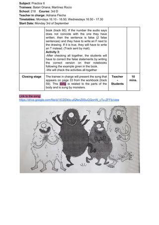 Subject: ​​Practice II
Trainees:​​ Balari Oriana, Martínez Rocío
School: ​​218 ​Course: ​​3rd D
Teacher in charge: ​​Adriana Flecha
Timetables: ​​Mondays 16.10 - 16.50; Wednesdays 16.50 - 17.30
Start Date:​​ Monday 3rd of September
book (track 60). If the number the audio says
does not coincide with the one they have
written, then the sentence is false (2 false
sentences) and they have to write an F next to
the drawing. If it is true, they will have to write
an T instead. (Track sent by mail).
Activity 3:
-After checking all together, the students will
have to correct the false statements by writing
the correct version on their notebooks
following the example given in the book.
-We will check the activities all together
Closing stage The trainee in charge will present the song that
appears on page 33 from the workbook (track
59). This ​song is related to the parts of the
body and is sung by monsters.
Teacher
-
Students
10
mins.
Link to the song:
https://drive.google.com/file/d/1ICDDktx-ulQfenZ8SuGQonW_cTu-ZFFb/view
 