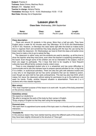 Subject: ​​Practice II
Trainees:​​ Balari Oriana, Martínez Rocío
School: ​​218 ​Course: ​​3rd D
Teacher in charge: ​​Adriana Flecha
Timetables: ​​Mondays 16.10 - 16.50; Wednesdays 16.50 - 17.30
Start Date:​​ Monday 3rd of September
Lesson plan 6:
Class Date:​​ Wednesday, 26th September
Name:
Oriana Balari
Class:
3rd D
Level:
Pre-A1 Level
Length:
40 minutes
Class description:
​​There are around 23 students in this group. More than a half are girls. They have
English twice a week for 40 minutes each day (Mondays 16.10-16.50 and Wednesdays
16.50-17.30). However, on Mondays the class starts right after the break so it takes some
time to organize them and sometimes they keep playing with the toys the use during the
break inside the classroom. On Wednesdays we have to finish the class a bit earlier since
they have to make a line to go to salute the flag.
The classroom is rather noisy and the students are used to standing up all the time to
show the teacher what they have done, even when the teacher is explaining something on
the board. Even though some of the children are not so interested in the subject, most of
them are eager to participate. The 3 boys that tend to be naughty or have frequent
outbursts have difficult family contexts (mainly violent ones).
There is one integrated student who is in a wheelchair and has some difficulties to
communicate and to see (the trainees have to prepare special activities for her, in big fonts
if it is written, or audiovisual activities). There are also two girls with selective mutism and
a boy who is not diagnosed yet but has some symptoms that can be related to autism,
even though we were told he has early schizophrenia. This last boy also has OCD, which
makes him leave the classroom without asking for permission to go to the bathroom and
wash his hands. Finally, another frequent situation is absenteeism. There are 3 or 4
students who miss classes regularly.
Main aim(s):
*​​The most important purpose of this lesson is to work with he parts of the body presented
on the previous classes.
Subsidiary aim(s):
We expect our students to:
*​​Be able to recognize the parts of the body by their names in English.
*​​Enjoy singing in English so that they start using the language orally.
Personal aims:
*​​We want them to apprehend some words of the topic seen in a friendly and fun context of
interaction.
Timetable fit:
In the previous lesson they have started learning about the different parts of the body and
they have been slightly introduced to the structure of “Have got”.
 