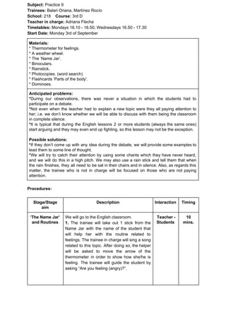 Subject: ​​Practice II
Trainees:​​ Balari Oriana, Martínez Rocío
School: ​​218 ​Course: ​​3rd D
Teacher in charge: ​​Adriana Flecha
Timetables: ​​Mondays 16.10 - 16.50; Wednesdays 16.50 - 17.30
Start Date:​​ Monday 3rd of September
Materials:
* Thermometer for feelings.
* A weather wheel.
* The ‘Name Jar’.
* Binoculars.
* Rainstick.
* Photocopies. (word search)
* Flashcards ‘Parts of the body’.
* Dominoes.
Anticipated problems:
*​​During our observations, there was never a situation in which the students had to
participate on a debate.
*​​Not even when the teacher had to explain a new topic were they all paying attention to
her; i.e. we don’t know whether we will be able to discuss with them being the classroom
in complete silence.
*​​It is typical that during the English lessons 2 or more students (always the same ones)
start arguing and they may even end up fighting, so this lesson may not be the exception.
Possible solutions:
*​​If they don’t come up with any idea during the debate, we will provide some examples to
lead them to some line of thought.
*​​We will try to catch their attention by using some chants which they have never heard,
and we will do this in a high pitch. We may also use a rain stick and tell them that when
the rain finishes, they all need to be sat in their chairs and in silence. Also, as regards this
matter, the trainee who is not in charge will be focused on those who are not paying
attention.
Procedures:
Stage/Stage
aim
Description Interaction Timing
‘The Name Jar’
and Routines
We will go to the English classroom.
1. ​​The trainee will take out 1 stick from the
Name Jar with the name of the student that
will help her with the routine related to
feelings. The trainee in charge will sing a song
related to this topic. After doing so, the helper
will be asked to move the arrow of the
thermometer in order to show how she/he is
feeling. The trainee will guide the student by
asking “Are you feeling (angry)?”.
Teacher -
Students
10
mins.
 