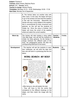 Subject: ​​Practice II
Trainees:​​ Balari Oriana, Martínez Rocío
School: ​​218 ​Course: ​​3rd D
Teacher in charge: ​​Adriana Flecha
Timetables: ​​Mondays 16.10 - 16.50; Wednesdays 16.50 - 17.30
Start Date:​​ Monday 3rd of September
2. ​​The trainee takes out another stick with
other name. In this case, the helper will have
to go to the window and see what the weather
is like with the binoculars. Meanwhile the
trainee will sing a song related to the weather
that is accompanied by body movement and
gestures, so she will ask the students to
imitate her. Once the song is finished, the
helper will move the arrow of the weather
wheel and select the current weather.
Warm Up The trainee will start singing a song called
‘One little finger’ and will ask the students to
imitate her body gestures. As the trainee in
charge mentions the different parts of the
body, her pedagogical partner will stick the
corresponding flashcard to the board.
Teacher -
Students
5 mins.
Development: - ​​The teacher will ask the students to open
their notebooks, we will write the date and
then she will hand in a photocopy like the one
below:
- ​​After doing so, she will explain the task.
- ​​They will have to find the words that
correspond to the different drawings on the
edges, and then match the image with the
name.
Students 15
mins.
 