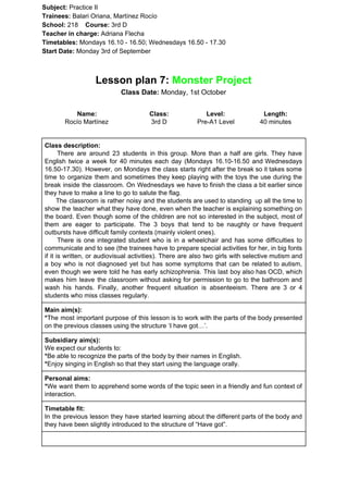 Subject: ​​Practice II
Trainees:​​ Balari Oriana, Martínez Rocío
School: ​​218 ​Course: ​​3rd D
Teacher in charge: ​​Adriana Flecha
Timetables: ​​Mondays 16.10 - 16.50; Wednesdays 16.50 - 17.30
Start Date:​​ Monday 3rd of September
Lesson plan 7: ​​Monster Project
Class Date:​​ Monday, 1st October
Name:
Rocío Martínez
Class:
3rd D
Level:
Pre-A1 Level
Length:
40 minutes
Class description:
​​There are around 23 students in this group. More than a half are girls. They have
English twice a week for 40 minutes each day (Mondays 16.10-16.50 and Wednesdays
16.50-17.30). However, on Mondays the class starts right after the break so it takes some
time to organize them and sometimes they keep playing with the toys the use during the
break inside the classroom. On Wednesdays we have to finish the class a bit earlier since
they have to make a line to go to salute the flag.
The classroom is rather noisy and the students are used to standing up all the time to
show the teacher what they have done, even when the teacher is explaining something on
the board. Even though some of the children are not so interested in the subject, most of
them are eager to participate. The 3 boys that tend to be naughty or have frequent
outbursts have difficult family contexts (mainly violent ones).
There is one integrated student who is in a wheelchair and has some difficulties to
communicate and to see (the trainees have to prepare special activities for her, in big fonts
if it is written, or audiovisual activities). There are also two girls with selective mutism and
a boy who is not diagnosed yet but has some symptoms that can be related to autism,
even though we were told he has early schizophrenia. This last boy also has OCD, which
makes him leave the classroom without asking for permission to go to the bathroom and
wash his hands. Finally, another frequent situation is absenteeism. There are 3 or 4
students who miss classes regularly.
Main aim(s):
*​​The most important purpose of this lesson is to work with the parts of the body presented
on the previous classes using the structure ‘I have got…’.
Subsidiary aim(s):
We expect our students to:
*​​Be able to recognize the parts of the body by their names in English.
*​​Enjoy singing in English so that they start using the language orally.
Personal aims:
*​​We want them to apprehend some words of the topic seen in a friendly and fun context of
interaction.
Timetable fit:
In the previous lesson they have started learning about the different parts of the body and
they have been slightly introduced to the structure of “Have got”.
 
