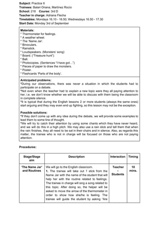 Subject: ​​Practice II
Trainees:​​ Balari Oriana, Martínez Rocío
School: ​​218 ​Course: ​​3rd D
Teacher in charge: ​​Adriana Flecha
Timetables: ​​Mondays 16.10 - 16.50; Wednesdays 16.50 - 17.30
Start Date:​​ Monday 3rd of September
Materials:
* Thermometer for feelings.
* A weather wheel.
* The ‘Name Jar’.
* Binoculars.
* Rainstick.
* Loudspeakers. (Monsters’ song)
* Board. (“Treasure hunt”)
* Ball.
* Photocopies. (Sentences “I have got…”)
* Pieces of paper to draw the monsters.
* Poster.
* Flashcards ‘Parts of the body’.
Anticipated problems:
*​​During our observations, there was never a situation in which the students had to
participate on a debate.
*​​Not even when the teacher had to explain a new topic were they all paying attention to
her; i.e. we don’t know whether we will be able to discuss with them being the classroom
in complete silence.
*​​It is typical that during the English lessons 2 or more students (always the same ones)
start arguing and they may even end up fighting, so this lesson may not be the exception.
Possible solutions:
*​​If they don’t come up with any idea during the debate, we will provide some examples to
lead them to some line of thought.
*​​We will try to catch their attention by using some chants which they have never heard,
and we will do this in a high pitch. We may also use a rain stick and tell them that when
the rain finishes, they all need to be sat in their chairs and in silence. Also, as regards this
matter, the trainee who is not in charge will be focused on those who are not paying
attention.
Procedures:
Stage/Stage
aim
Description Interaction Timing
‘The Name Jar’
and Routines
We will go to the English classroom.
1. ​​The trainee will take out 1 stick from the
Name Jar with the name of the student that will
help her with the routine related to feelings.
The trainee in charge will sing a song related to
this topic. After doing so, the helper will be
asked to move the arrow of the thermometer in
order to show how she/he is feeling. The
trainee will guide the student by asking “Are
Teacher
-
Students
10
mins.
 