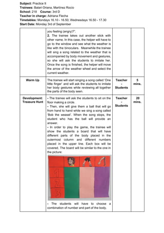Subject: ​​Practice II
Trainees:​​ Balari Oriana, Martínez Rocío
School: ​​218 ​Course: ​​3rd D
Teacher in charge: ​​Adriana Flecha
Timetables: ​​Mondays 16.10 - 16.50; Wednesdays 16.50 - 17.30
Start Date:​​ Monday 3rd of September
you feeling (angry)?”.
2. ​​The trainee takes out another stick with
other name. In this case, the helper will have to
go to the window and see what the weather is
like with the binoculars. Meanwhile the trainee
will sing a song related to the weather that is
accompanied by body movement and gestures,
so she will ask the students to imitate her.
Once the song is finished, the helper will move
the arrow of the weather wheel and select the
current weather.
Warm Up The trainee will start singing a song called ‘One
little finger’ and will ask the students to imitate
her body gestures while reviewing all together
the parts of the body seen.
Teacher
-
Students
5
mins.
Development:
Treasure Hunt
- ​​The trainee will ask the students to sit on the
floor making a circle.
- ​​Then, she will give them a ball that will go
from hand to hand while we sing a song called
‘Bob the weasel’. When the song stops, the
student who has the ball will provide an
answer.
- ​​In order to play the game, the trainee will
show the students a board that will have
different parts of the body placed in the
outermost column and different numbers
placed in the upper line. Each box will be
covered. The board will be similar to the one in
the picture:
- ​​The students will have to choose a
combination of number and part of the body.
Teacher
-
Students
20
mins.
 