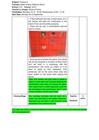 Subject: ​​Practice II
Trainees:​​ Balari Oriana, Martínez Rocío
School: ​​218 ​Course: ​​3rd D
Teacher in charge: ​​Adriana Flecha
Timetables: ​​Mondays 16.10 - 16.50; Wednesdays 16.50 - 17.30
Start Date:​​ Monday 3rd of September
- ​​If that particular box has a heart drawn on it,
the trainee will write the combination in the
board. If not, we will continue playing.
- ​​There will be only 3 combinations that will
lead to a heart.
- ​​Once we have finished the game, the trainee
will ask the students to sit down on their chairs
and will hand in a photocopy with the
combinations that came up written on it for
them to paste on their notebooks. (The
sentences will be the same three ones that
were written on the board while playing the
game)
Then, the trainee will give them a piece of
paper to draw their own monster following the
combinations that came up during the game.
This means that if a heart appeared under the
box belonging to the combination ‘leg+3’, each
of their monsters should have 3 legs.
Closing Stage The resulting monsters will be stuck on a
poster and will be left at the English classroom.
Meanwhile we will listen to the monsters’ song
presented in the previous lessons.
Teacher
-
Students
5
mins.
This class we could not finish the Monster Project due to lack of time. We continued working
with it during lesson 8.
 