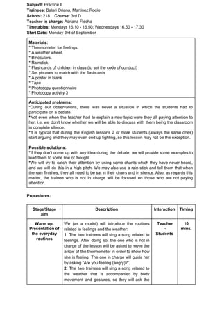 Subject: ​​Practice II
Trainees:​​ Balari Oriana, Martínez Rocío
School: ​​218 ​Course: ​​3rd D
Teacher in charge: ​​Adriana Flecha
Timetables: ​​Mondays 16.10 - 16.50; Wednesdays 16.50 - 17.30
Start Date:​​ Monday 3rd of September
Materials:
* Thermometer for feelings.
* A weather wheel.
* Binoculars.
* Rainstick
* Flashcards of children in class (to set the code of conduct)
* Set phrases to match with the flashcards
* A poster in blank
* Tape
* Photocopy questionnaire
* Photocopy activity 3
Anticipated problems:
*​​During our observations, there was never a situation in which the students had to
participate on a debate.
*​​Not even when the teacher had to explain a new topic were they all paying attention to
her; i.e. we don’t know whether we will be able to discuss with them being the classroom
in complete silence.
*​​It is typical that during the English lessons 2 or more students (always the same ones)
start arguing and they may even end up fighting, so this lesson may not be the exception.
Possible solutions:
*​​If they don’t come up with any idea during the debate, we will provide some examples to
lead them to some line of thought.
*​​We will try to catch their attention by using some chants which they have never heard,
and we will do this in a high pitch. We may also use a rain stick and tell them that when
the rain finishes, they all need to be sat in their chairs and in silence. Also, as regards this
matter, the trainee who is not in charge will be focused on those who are not paying
attention.
Procedures:
Stage/Stage
aim
Description Interaction Timing
Warm up:
Presentation of
the everyday
routines
We (as a model) will introduce the routines
related to feelings and the weather:
1. The two trainees will sing a song related to
feelings. After doing so, the one who is not in
charge of the lesson will be asked to move the
arrow of the thermometer in order to show how
she is feeling. The one in charge will guide her
by asking “Are you feeling (angry)?”.
2. The two trainees will sing a song related to
the weather that is accompanied by body
movement and gestures, so they will ask the
Teacher
-
Students
10
mins.
 