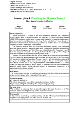 Subject: ​​Practice II
Trainees:​​ Balari Oriana, Martínez Rocío
School: ​​218 ​Course: ​​3rd D
Teacher in charge: ​​Adriana Flecha
Timetables: ​​Mondays 16.10 - 16.50; Wednesdays 16.50 - 17.30
Start Date:​​ Monday 3rd of September
Lesson plan 8:​​ Finishing the Monster Project
Class date: ​​Wednesday, 3rd October
Name:
Oriana Balari
Class:
3rd D
Level:
Pre-A1 Level
Length:
40 minutes
Class description:
​​There are around 23 students in this group. More than a half are girls. They have
English twice a week for 40 minutes each day (Mondays 16.10-16.50 and Wednesdays
16.50-17.30). However, on Mondays the class starts right after the break so it takes some
time to organize them and sometimes they keep playing with the toys the use during the
break inside the classroom. On Wednesdays we have to finish the class a bit earlier since
they have to make a line to go to salute the flag.
The classroom is rather noisy and the students are used to standing up all the time to
show the teacher what they have done, even when the teacher is explaining something on
the board. Even though some of the children are not so interested in the subject, most of
them are eager to participate. The 3 boys that tend to be naughty or have frequent
outbursts have difficult family contexts (mainly violent ones).
There is one integrated student who is in a wheelchair and has some difficulties to
communicate and to see (the trainees have to prepare special activities for her, in big fonts
if it is written, or audiovisual activities). There are also two girls with selective mutism and
a boy who is not diagnosed yet but has some symptoms that can be related to autism,
even though we were told he has early schizophrenia. This last boy also has OCD, which
makes him leave the classroom without asking for permission to go to the bathroom and
wash his hands. Finally, another frequent situation is absenteeism. There are 3 or 4
students who miss classes regularly.
Main aim(s):
*​​The most important purpose of this lesson is to work with the parts of the body presented
on the previous classes using the structure ‘I have got…’.
Subsidiary aim(s):
We expect our students to:
*​​Be able to recognize the parts of the body by their names in English.
*​​Enjoy singing in English so that they start using the language orally.
Personal aims:
*​​We want them to encourage them to use and recognize the vocabulary seen so far. We
also want to keep providing a friendly and fun context of interaction.
Timetable fit:
In the previous lessons they have been working with the different parts of the body and
they have been slightly introduced to the structure of “Have got”.
 