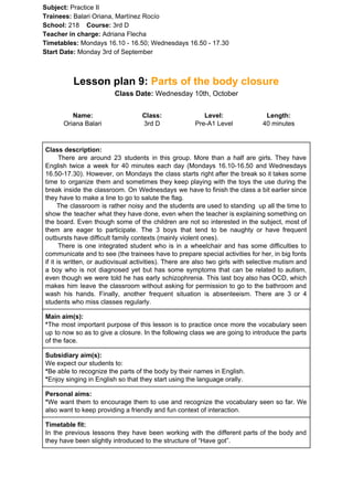 Subject: ​​Practice II
Trainees:​​ Balari Oriana, Martínez Rocío
School: ​​218 ​Course: ​​3rd D
Teacher in charge: ​​Adriana Flecha
Timetables: ​​Mondays 16.10 - 16.50; Wednesdays 16.50 - 17.30
Start Date:​​ Monday 3rd of September
Lesson plan 9: ​​Parts of the body closure
Class Date:​​ Wednesday 10th, October
Name:
Oriana Balari
Class:
3rd D
Level:
Pre-A1 Level
Length:
40 minutes
Class description:
​​There are around 23 students in this group. More than a half are girls. They have
English twice a week for 40 minutes each day (Mondays 16.10-16.50 and Wednesdays
16.50-17.30). However, on Mondays the class starts right after the break so it takes some
time to organize them and sometimes they keep playing with the toys the use during the
break inside the classroom. On Wednesdays we have to finish the class a bit earlier since
they have to make a line to go to salute the flag.
The classroom is rather noisy and the students are used to standing up all the time to
show the teacher what they have done, even when the teacher is explaining something on
the board. Even though some of the children are not so interested in the subject, most of
them are eager to participate. The 3 boys that tend to be naughty or have frequent
outbursts have difficult family contexts (mainly violent ones).
There is one integrated student who is in a wheelchair and has some difficulties to
communicate and to see (the trainees have to prepare special activities for her, in big fonts
if it is written, or audiovisual activities). There are also two girls with selective mutism and
a boy who is not diagnosed yet but has some symptoms that can be related to autism,
even though we were told he has early schizophrenia. This last boy also has OCD, which
makes him leave the classroom without asking for permission to go to the bathroom and
wash his hands. Finally, another frequent situation is absenteeism. There are 3 or 4
students who miss classes regularly.
Main aim(s):
*​​The most important purpose of this lesson is to practice once more the vocabulary seen
up to now so as to give a closure. In the following class we are going to introduce the parts
of the face.
Subsidiary aim(s):
We expect our students to:
*​​Be able to recognize the parts of the body by their names in English.
*​​Enjoy singing in English so that they start using the language orally.
Personal aims:
*​​We want them to encourage them to use and recognize the vocabulary seen so far. We
also want to keep providing a friendly and fun context of interaction.
Timetable fit:
In the previous lessons they have been working with the different parts of the body and
they have been slightly introduced to the structure of “Have got”.
 