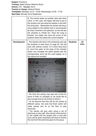 Subject: ​​Practice II
Trainees:​​ Balari Oriana, Martínez Rocío
School: ​​218 ​Course: ​​3rd D
Teacher in charge: ​​Adriana Flecha
Timetables: ​​Mondays 16.10 - 16.50; Wednesdays 16.50 - 17.30
Start Date:​​ Monday 3rd of September
2. ​​The trainee takes out another stick with other
name. In this case, the helper will have to go to
the window and see what the weather is like with
the binoculars. Meanwhile the trainee will sing a
song related to the weather that is accompanied
by body movement and gestures, so she will ask
the students to imitate her. Once the song is
finished, the helper will move the arrow of the
weather wheel and select the current weather.
Development: - The teacher will hand in the workbooks and ask
the students to open them on page 35. We will
work with activity number 12 in which they have
to count the parts of the body of the monster
drawn and complete the blank spaces with the
corresponding word (all the word appear on a
box above the monster).
- We think this activity may take lots of time for
some of them to complete so we would like to
give enough time for all of them to finish it.
- As we assume that they will do the activity at
different paces, the ones that finish earlier will
make groups and sit on the floor to play
dominoes.
- The trainee will give each group a set of
dominoes to play with. She will put a first domino
in the middle and the student who is next (the
turns will be given clockwise) will have to choose
the next from the dominoes given to the group.
Students 20
mins.
 
