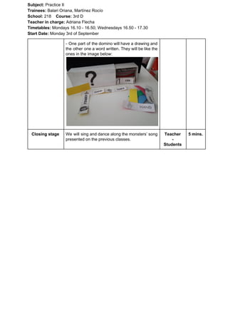 Subject: ​​Practice II
Trainees:​​ Balari Oriana, Martínez Rocío
School: ​​218 ​Course: ​​3rd D
Teacher in charge: ​​Adriana Flecha
Timetables: ​​Mondays 16.10 - 16.50; Wednesdays 16.50 - 17.30
Start Date:​​ Monday 3rd of September
- One part of the domino will have a drawing and
the other one a word written. They will be like the
ones in the image below:
Closing stage We will sing and dance along the monsters’ song
presented on the previous classes.
Teacher
-
Students
5 mins.
 