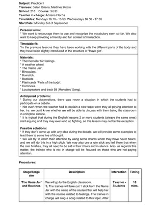 Subject: ​​Practice II
Trainees:​​ Balari Oriana, Martínez Rocío
School: ​​218 ​Course: ​​3rd D
Teacher in charge: ​​Adriana Flecha
Timetables: ​​Mondays 16.10 - 16.50; Wednesdays 16.50 - 17.30
Start Date:​​ Monday 3rd of September
Personal aims:
* We want to encourage them to use and recognize the vocabulary seen so far. We also
want to keep providing a friendly and fun context of interaction.
Timetable fit:
*In the previous lessons they have been working with the different parts of the body and
they have been slightly introduced to the structure of “Have got”.
Materials:
* Thermometer for feelings.
* A weather wheel.
* The ‘Name Jar’.
* Binoculars.
* Rainstick.
* Booklets
* Flashcards ‘Parts of the body’.
* Dominoes.
* Loudspeakers and track 59 (Monsters’ Song).
Anticipated problems:
* During our observations, there was never a situation in which the students had to
participate on a debate.
* Not even when the teacher had to explain a new topic were they all paying attention to
her; i.e. we don’t know whether we will be able to discuss with them being the classroom
in complete silence.
* It is typical that during the English lessons 2 or more students (always the same ones)
start arguing and they may even end up fighting, so this lesson may not be the exception.
Possible solutions:
* If they don’t come up with any idea during the debate, we will provide some examples to
lead them to some line of thought.
* We will try to catch their attention by using some chants which they have never heard,
and we will do this in a high pitch. We may also use a rain stick and tell them that when
the rain finishes, they all need to be sat in their chairs and in silence. Also, as regards this
matter, the trainee who is not in charge will be focused on those who are not paying
attention.
Procedures:
Stage/Stage
aim
Description Interaction Timing
‘The Name Jar’
and Routines
We will go to the English classroom.
1. ​​The trainee will take out 1 stick from the Name
Jar with the name of the student that will help her
with the routine related to feelings. The trainee in
charge will sing a song related to this topic. After
Teacher -
Students
10
mins.
 