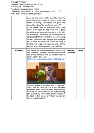 Subject: ​​Practice II
Trainees:​​ Balari Oriana, Martínez Rocío
School: ​​218 ​Course: ​​3rd D
Teacher in charge: ​​Adriana Flecha
Timetables: ​​Mondays 16.10 - 16.50; Wednesdays 16.50 - 17.30
Start Date:​​ Monday 3rd of September
doing so, the helper will be asked to move the
arrow of the thermometer in order to show how
she/he is feeling. The trainee will guide the
student by asking “Are you feeling (angry)?”.
2. ​​The trainee takes out another stick with other
name. In this case, the helper will have to go to
the window and see what the weather is like with
the binoculars. Meanwhile the trainee will sing a
song related to the weather that is accompanied
by body movement and gestures, so she will ask
the students to imitate her. Once the song is
finished, the helper will move the arrow of the
weather wheel and select the current weather.
Warm Up The trainee will show the students a video of the
film ‘Monsters’ University’ and then she will stick
one of the monsters from the extract made of
cardboards on the board.
https://www.youtube.com/watch?v=HDXgpBiw5z
I
She will provide a sentence with “I have got”.
Then, she will write on the board six extra
sentences with a specific number. They will have
to count and tell the teacher the corresponding
part of the body (very similar to the exercise in
the book so that we can provide an example on
how to solve the activity).
Teacher -
Students
5 mins.
 