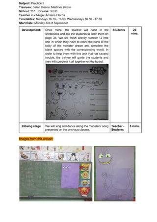 Subject: ​​Practice II
Trainees:​​ Balari Oriana, Martínez Rocío
School: ​​218 ​Course: ​​3rd D
Teacher in charge: ​​Adriana Flecha
Timetables: ​​Mondays 16.10 - 16.50; Wednesdays 16.50 - 17.30
Start Date:​​ Monday 3rd of September
Development: Once more, the teacher will hand in the
workbooks and ask the students to open them on
page 35. We will finish activity number 12 (the
one in which they have to count the parts of the
body of the monster drawn and complete the
blank spaces with the corresponding word). In
order to help them with this task that has caused
trouble, the trainee will guide the students and
they will complete it all together on the board.
Students 20
mins.
Closing stage We will sing and dance along the monsters’ song
presented on the previous classes.
Teacher -
Students
5 mins.
Images from this lesson:
 